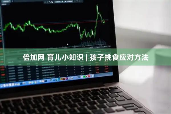 倍加网 育儿小知识 | 孩子挑食应对方法