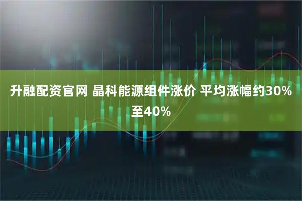 升融配资官网 晶科能源组件涨价 平均涨幅约30%至40%