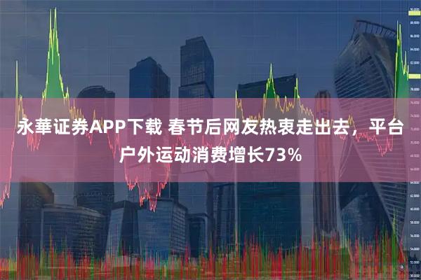 永華证券APP下载 春节后网友热衷走出去，平台户外运动消费增长73%
