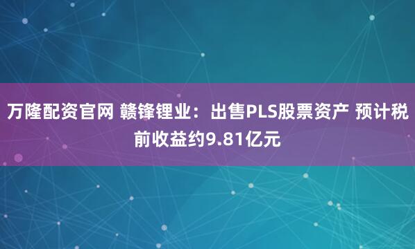 万隆配资官网 赣锋锂业：出售PLS股票资产 预计税前收益约9.81亿元