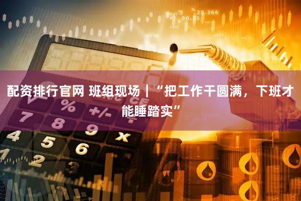 配资排行官网 班组现场｜“把工作干圆满，下班才能睡踏实”