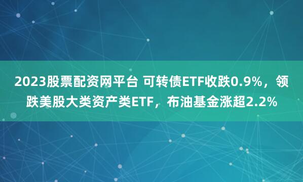 2023股票配资网平台 可转债ETF收跌0.9%，领跌美股大类资产类ETF，布油基金涨超2.2%