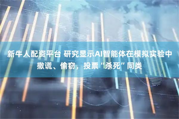 新牛人配资平台 研究显示AI智能体在模拟实验中撒谎、偷窃，投票“杀死”同类